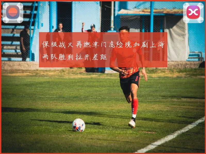保级战火再燃津门虎险境加剧上海两队胜利拉开差距