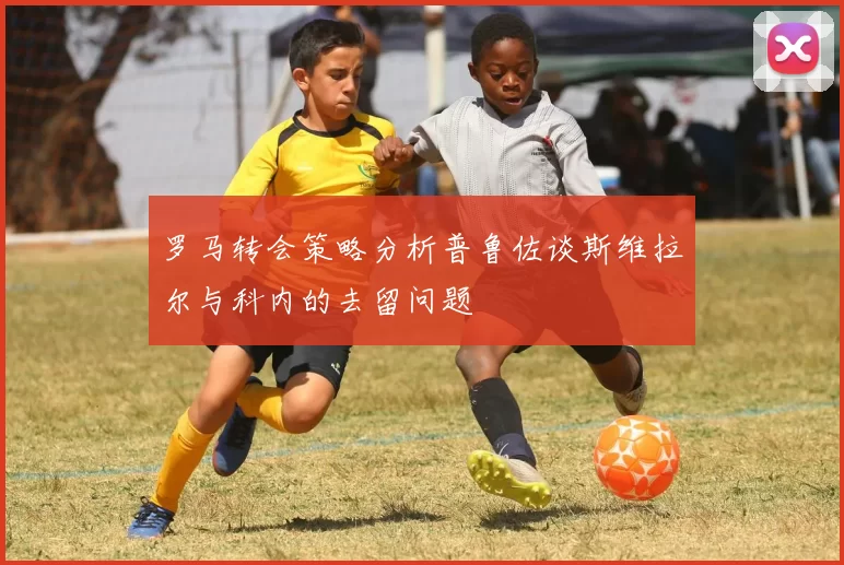 罗马转会策略分析普鲁佐谈斯维拉尔与科内的去留问题