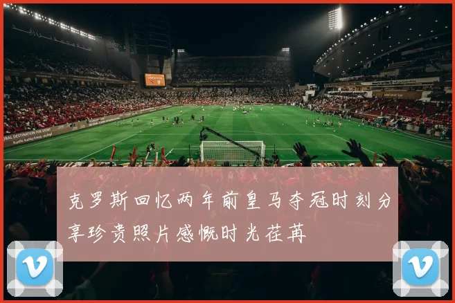 克罗斯回忆两年前皇马夺冠时刻分享珍贵照片感慨时光荏苒