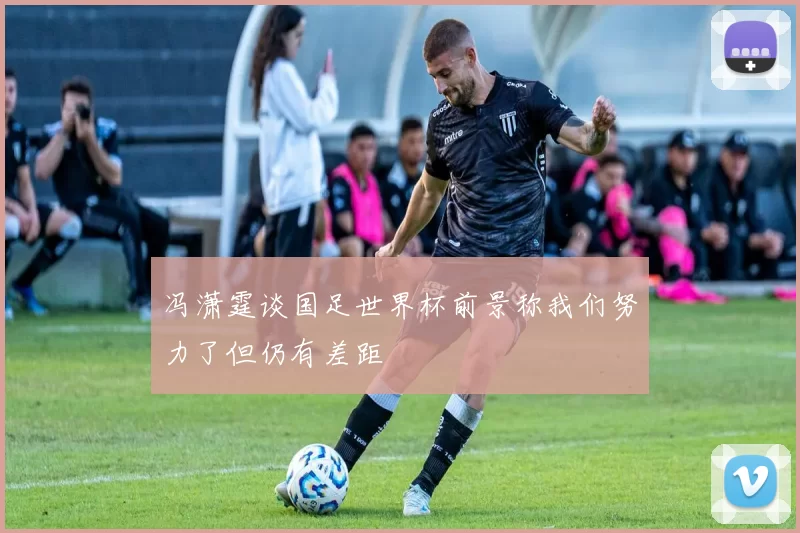 冯潇霆谈国足世界杯前景称我们努力了但仍有差距