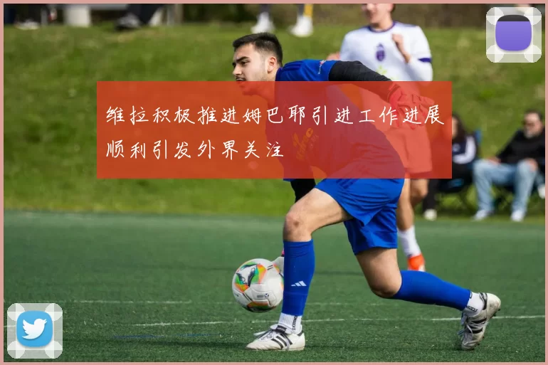 维拉积极推进姆巴耶引进工作进展顺利引发外界关注