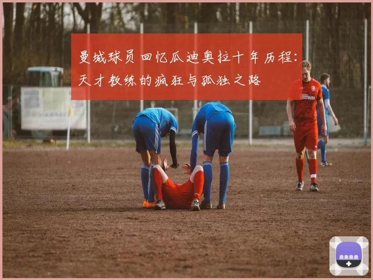 曼城球员回忆瓜迪奥拉十年历程：天才教练的疯狂与孤独之路
