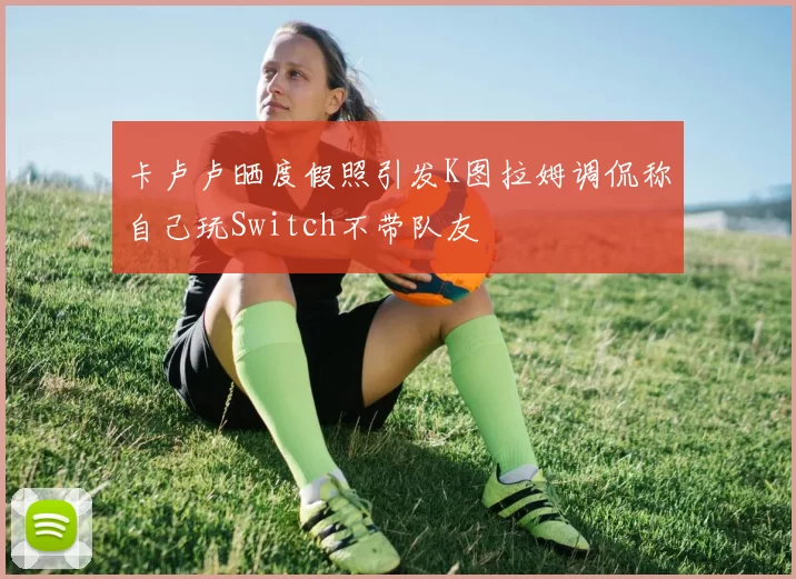 卡卢卢晒度假照引发K图拉姆调侃称自己玩Switch不带队友