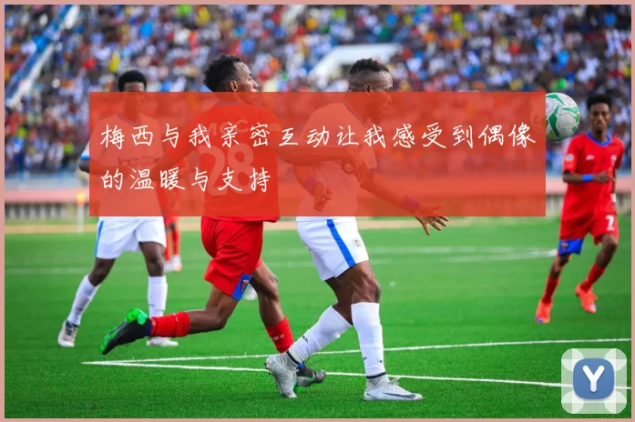 梅西与我亲密互动让我感受到偶像的温暖与支持