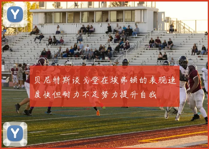 贝尼特斯谈戈登在埃弗顿的表现速度快但耐力不足努力提升自我