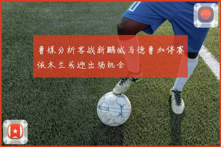 鲁媒分析客战新鹏城马德鲁加停赛依木兰或迎出场机会