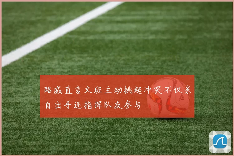 路威直言文班主动挑起冲突不仅亲自出手还指挥队友参与