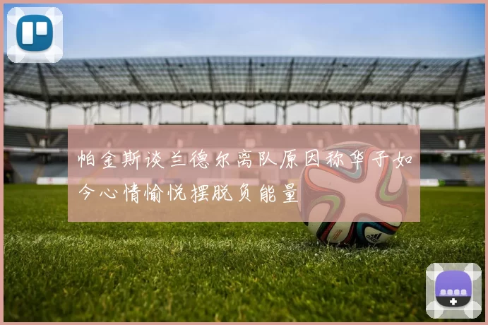 帕金斯谈兰德尔离队原因称华子如今心情愉悦摆脱负能量