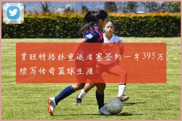 贾旺特格林重返活塞签约一年395万续写传奇篮球生涯