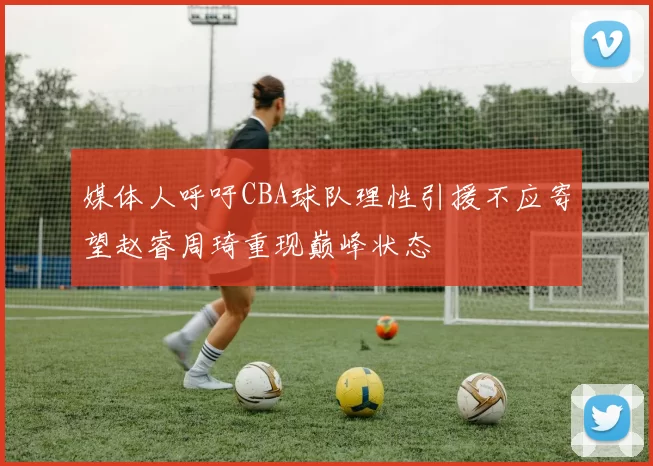 媒体人呼吁CBA球队理性引援不应寄望赵睿周琦重现巅峰状态