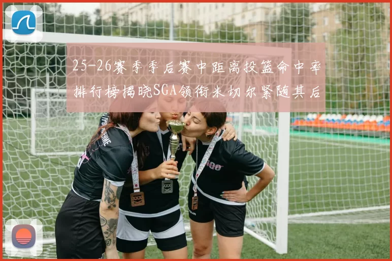 25-26赛季季后赛中距离投篮命中率排行榜揭晓SGA领衔米切尔紧随其后哈登位列第五