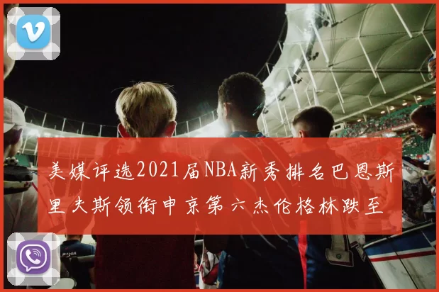 美媒评选2021届NBA新秀排名巴恩斯里夫斯领衔申京第六杰伦格林跌至第九