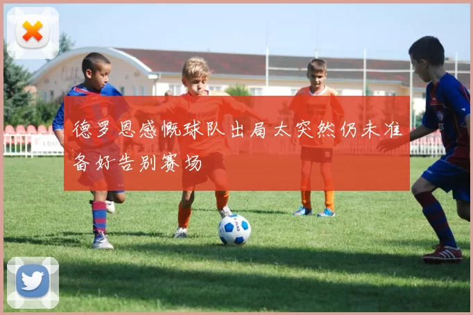 德罗恩感慨球队出局太突然仍未准备好告别赛场