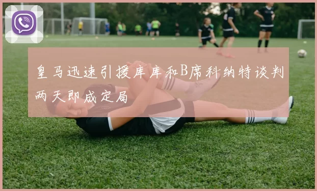 皇马迅速引援库库和B席科纳特谈判两天即成定局