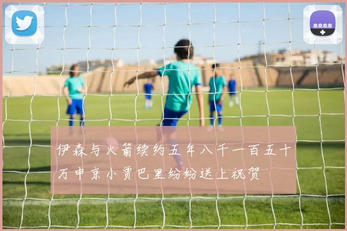 伊森与火箭续约五年八千一百五十万申京小贾巴里纷纷送上祝贺