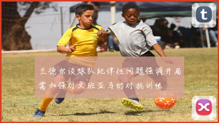 兰德尔谈球队纪律性问题强调开局需加强对文班亚马的对抗训练