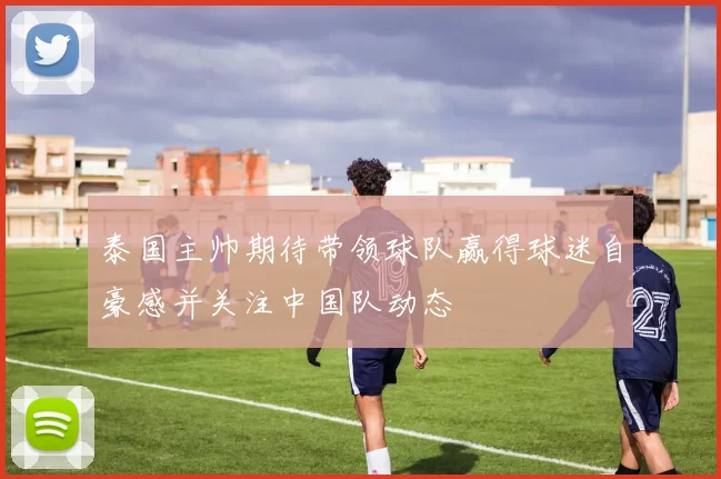 泰国主帅期待带领球队赢得球迷自豪感并关注中国队动态